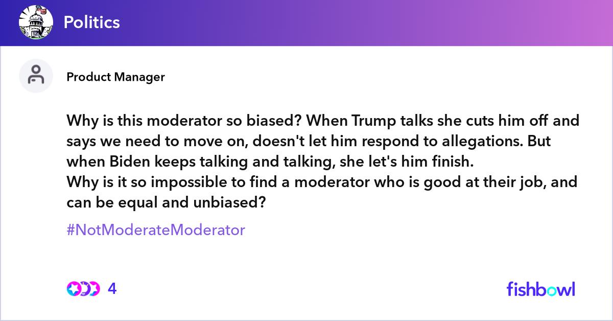Why is this moderator so biased? When Trump talks she cuts him off and says we need to move on